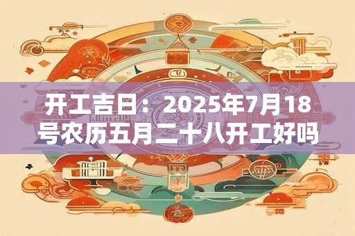 开工吉日：2025年7月18号农历五月二十八开工好吗