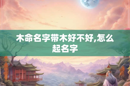木命名字带木好不好,怎么起名字