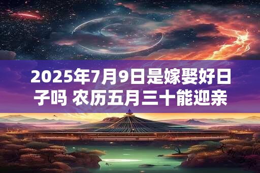 2025年7月9日是嫁娶好日子吗 农历五月三十能迎亲吗