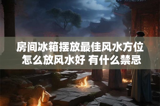 房间冰箱摆放最佳风水方位 怎么放风水好 有什么禁忌