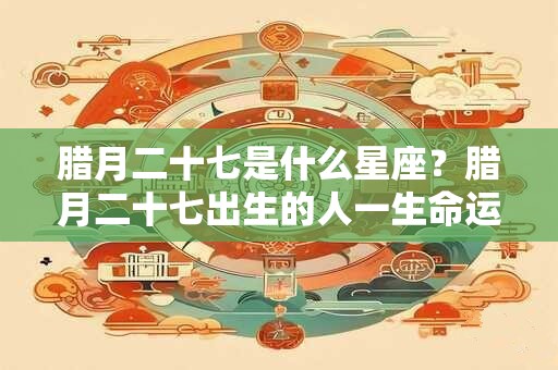 腊月二十七是什么星座？腊月二十七出生的人一生命运