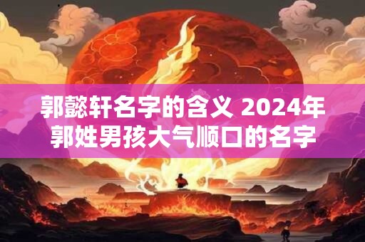 郭懿轩名字的含义 2024年郭姓男孩大气顺口的名字