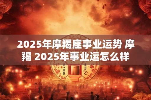 2025年摩羯座事业运势 摩羯 2025年事业运怎么样