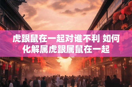 虎跟鼠在一起对谁不利 如何化解属虎跟属鼠在一起