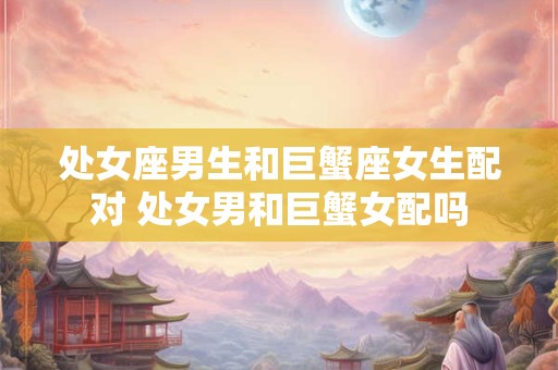 处女座男生和巨蟹座女生配对 处女男和巨蟹女配吗