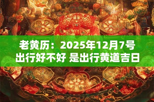 老黄历：2025年12月7号出行好不好 是出行黄道吉日吗