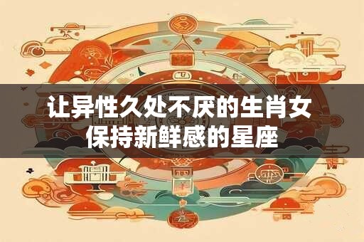 让异性久处不厌的生肖女 保持新鲜感的星座