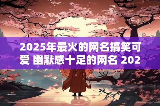 2025年最火的网名搞笑可爱 幽默感十足的网名 2025年版