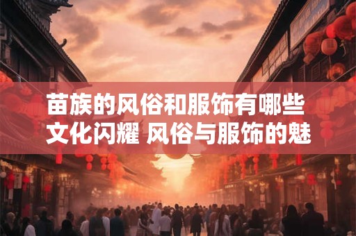 苗族的风俗和服饰有哪些 文化闪耀 风俗与服饰的魅力之旅