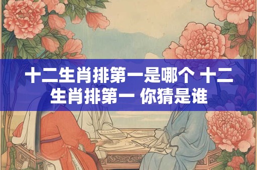 十二生肖排第一是哪个 十二生肖排第一 你猜是谁