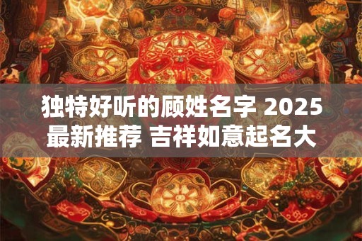 独特好听的顾姓名字 2025最新推荐 吉祥如意起名大全