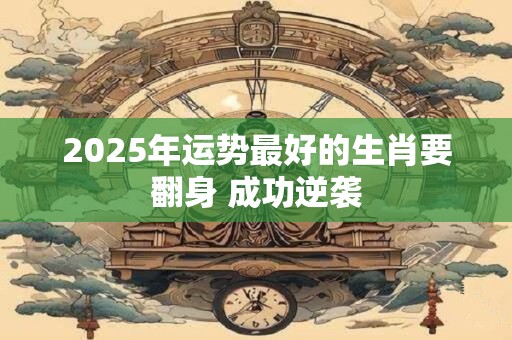 2025年运势最好的生肖要翻身 成功逆袭