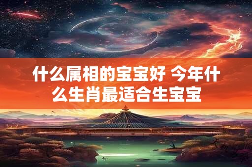 什么属相的宝宝好 今年什么生肖最适合生宝宝
