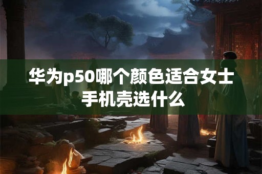 华为p50哪个颜色适合女士 手机壳选什么