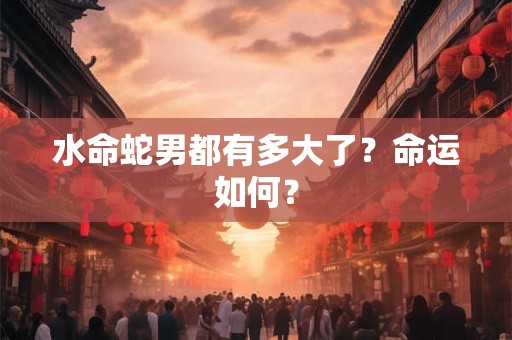 水命蛇男都有多大了?命运如何? 水命蛇男都有多大了?命运如何?