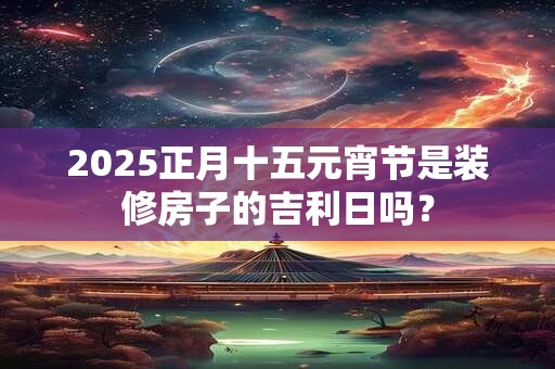 2025正月十五元宵节是装修房子的吉利日吗？