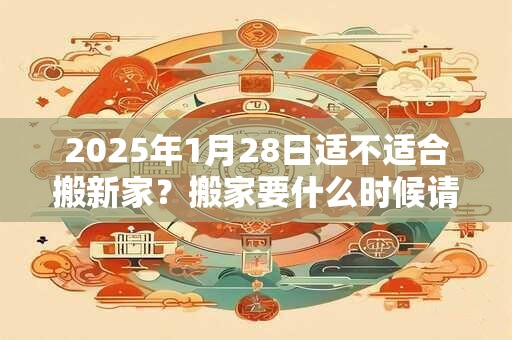 2025年1月28日适不适合搬新家?搬家要什么时候请客? 2025年1月28日适不适合搬新家?搬家要什么时候请客?