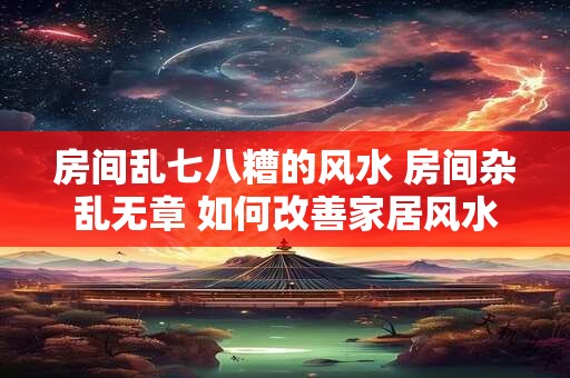 房间乱七八糟的风水 房间杂乱无章 如何改善家居风水