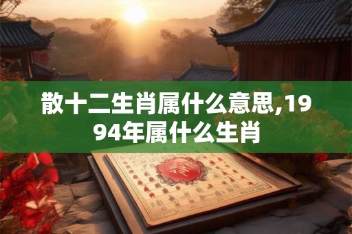 散十二生肖属什么意思,1994年属什么生肖 散十二生肖属什么意思,1994年属什么生肖