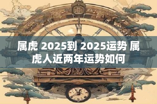属虎 2025到 2025运势 属虎人近两年运势如何