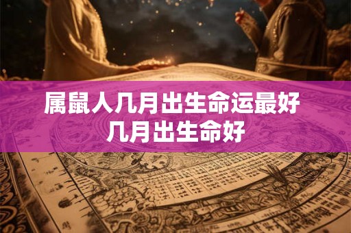 属鼠人几月出生命运最好 几月出生命好 属鼠人几月出生命运最好 几月出生命好