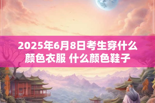 2025年6月8日考生穿什么颜色衣服 什么颜色鞋子