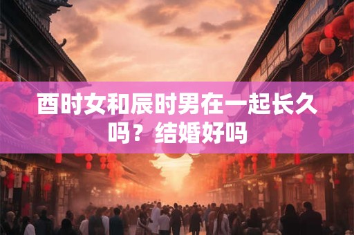 酉时女和辰时男在一起长久吗？结婚好吗