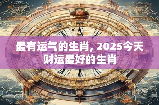 最有运气的生肖, 2025今天财运最好的生肖