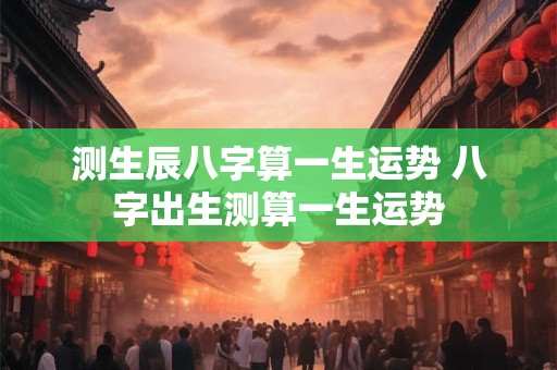 测生辰八字算一生运势 八字出生测算一生运势