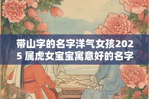 带山字的名字洋气女孩2025 属虎女宝宝寓意好的名字解析