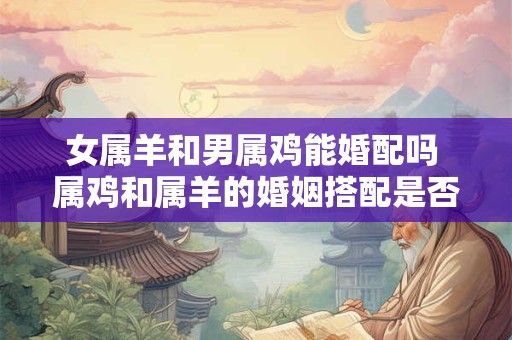 女属羊和男属鸡能婚配吗 属鸡和属羊的婚姻搭配是否合适
