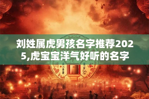 刘姓属虎男孩名字推荐2025,虎宝宝洋气好听的名字 刘姓属虎男孩名字推荐2025,虎宝宝洋气好听的名字
