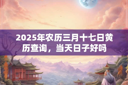 2025年农历三月十七日黄历查询，当天日子好吗
