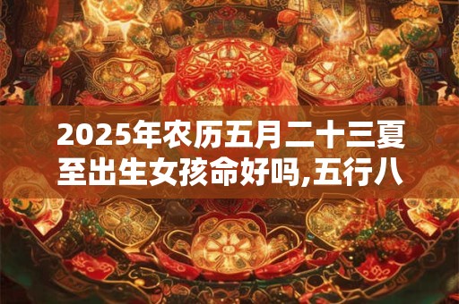 2025年农历五月二十三夏至出生女孩命好吗,五行八字算命