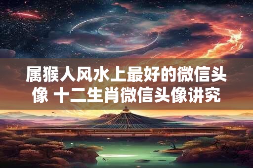 属猴人风水上最好的微信头像 十二生肖微信头像讲究