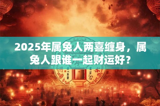 2025年属兔人两喜缠身，属兔人跟谁一起财运好？
