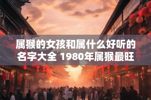 属猴的女孩和属什么好听的名字大全 1980年属猴最旺的微信名字