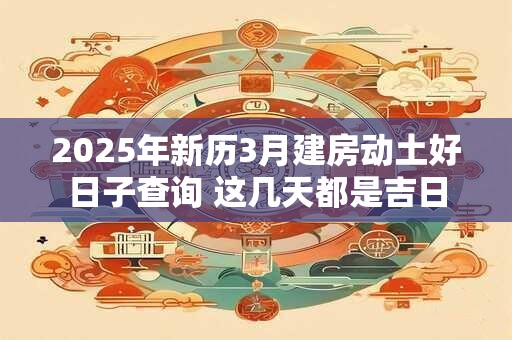 2025年新历3月建房动土好日子查询 这几天都是吉日
