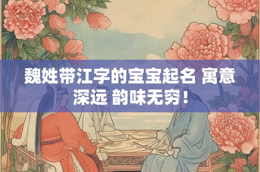 魏姓带江字的宝宝起名 寓意深远 韵味无穷！