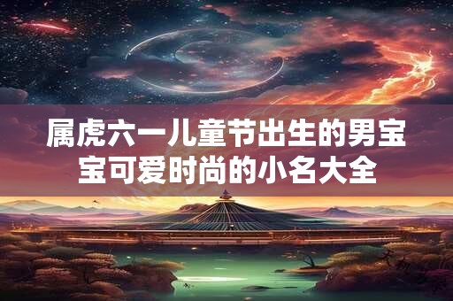 属虎六一儿童节出生的男宝宝可爱时尚的小名大全 属虎六一儿童节出生的男宝宝可爱时尚的小名大全