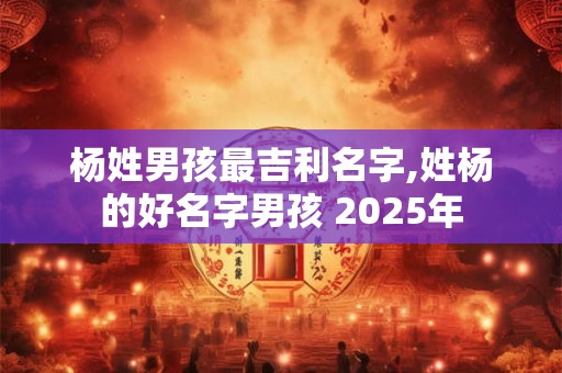杨姓男孩最吉利名字,姓杨的好名字男孩 2025年