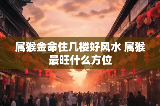 属猴金命住几楼好风水 属猴最旺什么方位