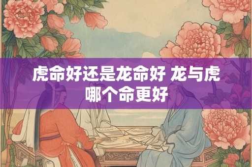 虎命好还是龙命好 龙与虎哪个命更好