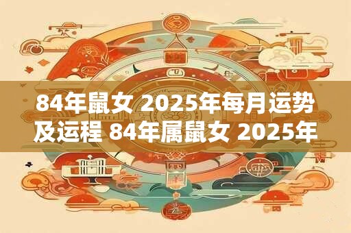 84年鼠女 2025年每月运势及运程 84年属鼠女 2025年全年运势如何
