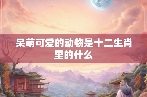 呆萌可爱的动物是十二生肖里的什么