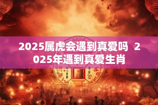 2025属虎会遇到真爱吗  2025年遇到真爱生肖