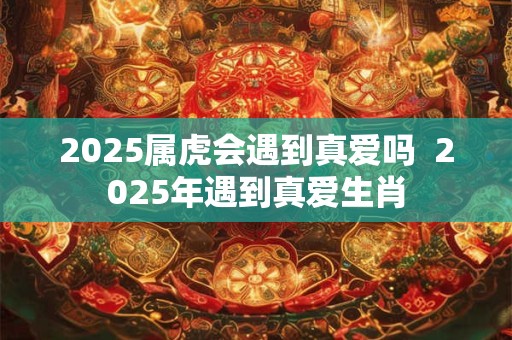 2025属虎会遇到真爱吗  2025年遇到真爱生肖