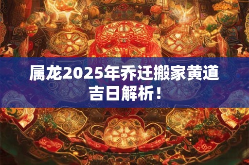 属龙2025年乔迁搬家黄道吉日解析！