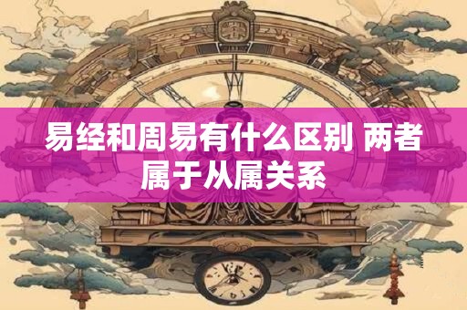 易经和周易有什么区别 两者属于从属关系