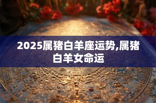 2025属猪白羊座运势,属猪白羊女命运